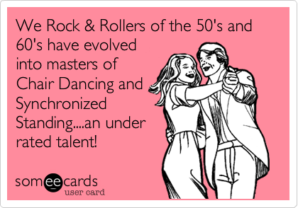 We Rock & Rollers of the 50's and 60's have evolved
into masters of
Chair Dancing and
Synchronized
Standing....an under
rated talent! 