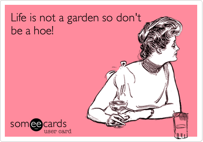 Life is not a garden so don't
be a hoe!
