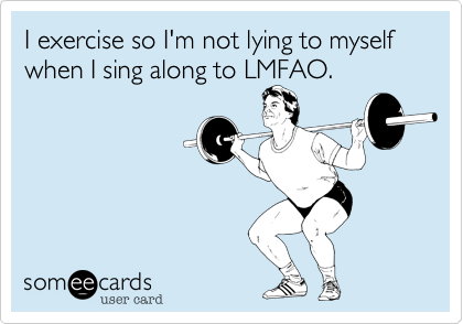 I exercise so I'm not lying to myself when I sing along to LMFAO.