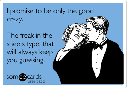 I promise to be only the good crazy.The freak in thesheets type, thatwill always keepyou guessing.