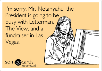 I'm sorry, Mr. Netanyahu, the President is going to bebusy with Letterman,The View, and a fundraiser in LasVegas.  
