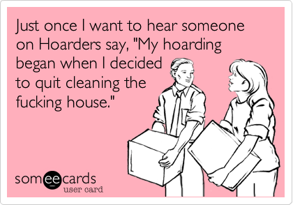 Just once I want to hear someone on Hoarders say, "My hoarding began when I decidedto quit cleaning thefucking house."
