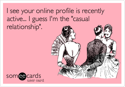 I see your online profile is recently active... I guess I'm the "casual
relationship".