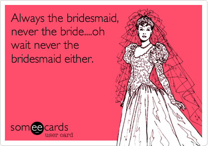 Always the bridesmaid,
never the bride....oh
wait never the
bridesmaid either.