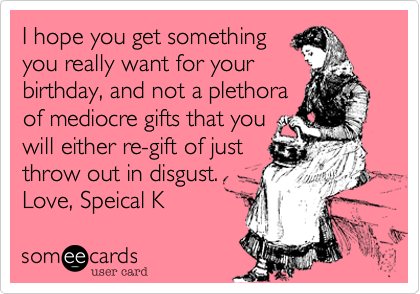 I hope you get something 
you really want for your
birthday, and not a plethora 
of mediocre gifts that you
will either re-gift of just 
throw out in disgust.
Love, Speical K 