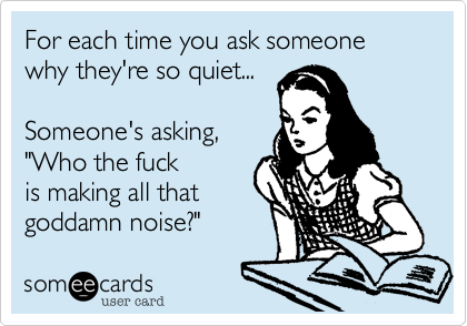 For each time you ask someone why they're so quiet...Someone's asking,"Who the fuckis making all thatgoddamn noise?"