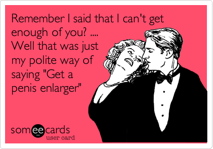 Remember I said that I can't get enough of you? ....
Well that was just
my polite way of
saying "Get a
penis enlarger"
