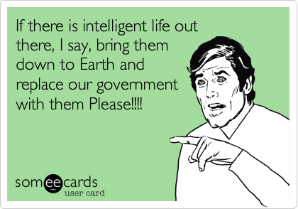 If there is intelligent life out
there, I say, bring them
down to Earth and
replace our government
with them Please!!!!