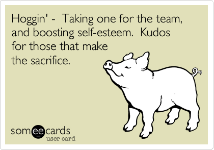 Hoggin' -  Taking one for the team, and boosting self-esteem.  Kudos for those that make
the sacrifice.