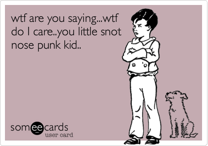 wtf are you saying...wtfdo I care..you little snotnose punk kid..