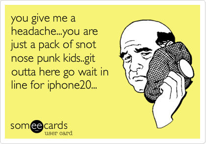 you give me a
headache...you are
just a pack of snot
nose punk kids..git
outta here go wait in
line for iphone20...