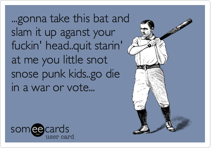 ...gonna take this bat andslam it up aganst yourfuckin' head..quit starin'at me you little snotsnose punk kids..go diein a war or vote...