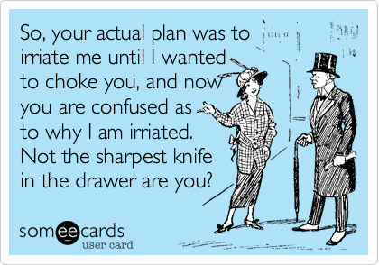 So, your actual plan was to 
irriate me until I wanted
to choke you, and now
you are confused as
to why I am irriated.
Not the sharpest knife
in the drawer are you?  