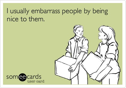 I usually embarrass people by being nice to them.