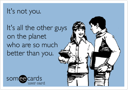 It's not you.

It's all the other guys
on the planet
who are so much
better than you.