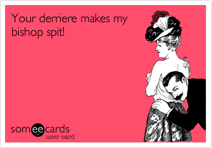 Your derriere makes mybishop spit!