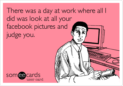 There was a day at work where all I did was look at all your
facebook pictures and
judge you.