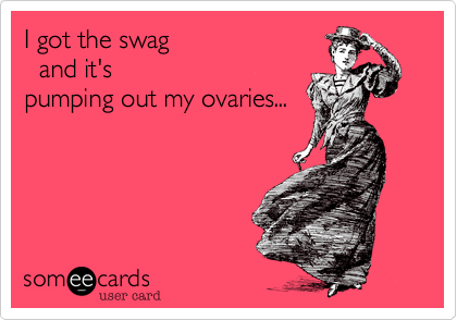 I got the swag   and it'spumping out my ovaries...