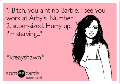 "...Bitch, you aint no Barbie. I see you work at Arby's. Number2, super-sized. Hurry up,I'm starving..."*kreayshawn* 