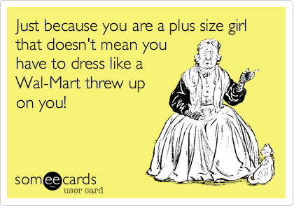 Just because you are a plus size girl that doesn't mean youhave to dress like aWal-Mart threw upon you!
