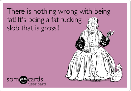 There is nothing wrong with being fat! It's being a fat fuckingslob that is gross!!