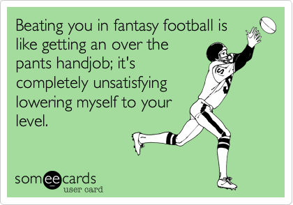 Beating you in fantasy football is
like getting an over the
pants handjob; it's
completely unsatisfying
lowering myself to your
level.