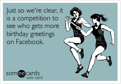 Just so we're clear, it
is a competition to
see who gets more
birthday greetings
on Facebook.