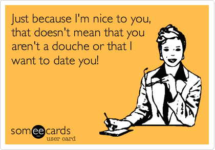 Just because I'm nice to you,that doesn't mean that youaren't a douche or that Iwant to date you!