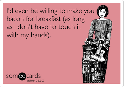 I'd even be willing to make you
bacon for breakfast (as long
as I don't have to touch it
with my hands).