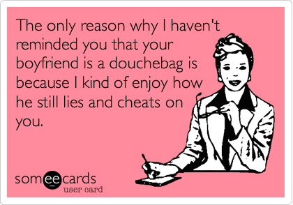 The only reason why I haven't
reminded you that your
boyfriend is a douchebag is
because I kind of enjoy how
he still lies and cheats on
you.