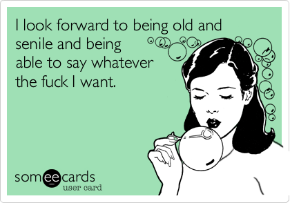 I look forward to being old and senile and being able to say whateverthe fuck I want. 