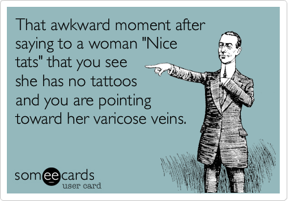 That awkward moment after
saying to a woman "Nice
tats" that you see 
she has no tattoos
and you are pointing
toward her varicose veins.