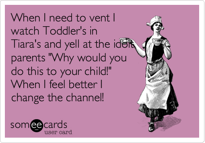 When I need to vent I
watch Toddler's in
Tiara's and yell at the idoit
parents "Why would you
do this to your child!"
When I feel better I
change the channel!