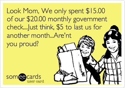 Look Mom, We only spent $15.00 of our $20.00 monthly government check....Just think, $5 to last us for
another month...Are'nt
you proud?