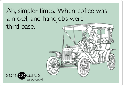 Ah, simpler times. When coffee was a nickel, and handjobs werethird base.