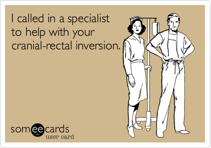 I called in a specialist to help with yourcranial-rectal inversion.