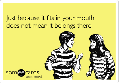 
Just because it fits in your mouth does not mean it belongs there.
