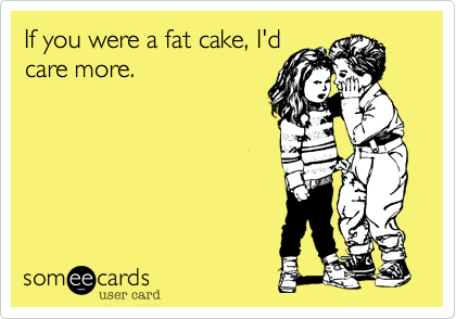 If you were a fat cake, I'd
care more.