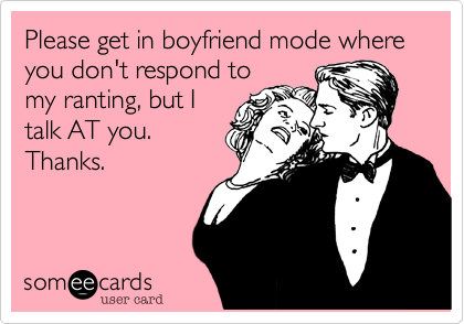 Please get in boyfriend mode where you don't respond tomy ranting, but Italk AT you. Thanks.