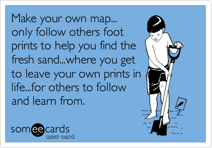 Make your own map...only follow others footprints to help you find thefresh sand...where you get to leave your own prints inlife...for others to follow and learn from.