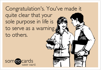Congratulation's. You've made it quite clear that your
sole purpose in life is
to serve as a warning
to others.
