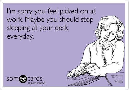 I'm sorry you feel picked on atwork. Maybe you should stopsleeping at your deskeveryday.
