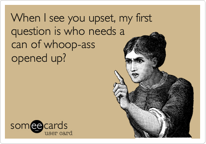 When I see you upset, my first question is who needs a
can of whoop-ass
opened up?