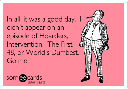 
In all, it was a good day.  I
didn't appear on an
episode of Hoarders,
Intervention,  The First
48, or World's Dumbest.  
Go me.