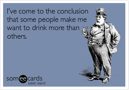 I've come to the conclusionthat some people make mewant to drink more thanothers.
