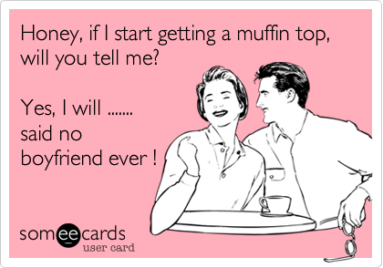 Honey, if I start getting a muffin top, will you tell me?Yes, I will .......said noboyfriend ever !