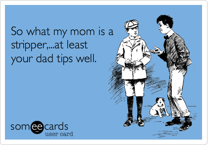 
So what my mom is a
stripper,...at least 
your dad tips well.
