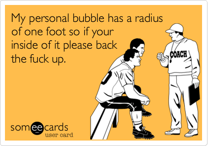 My personal bubble has a radius
of one foot so if your
inside of it please back
the fuck up.