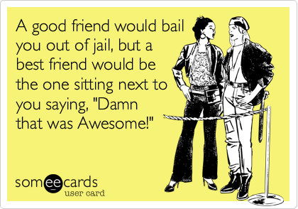 A good friend would bail
you out of jail, but a
best friend would be
the one sitting next to
you saying, "Damn
that was Awesome!"