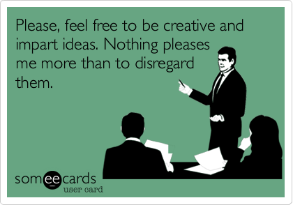 Please, feel free to be creative and impart ideas. Nothing pleases
me more than to disregard
them.
